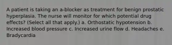 A patient is taking an a-blocker as treatment for benign prostatic hyperplasia. The nurse will monitor for which potential drug effects? (Select all that apply.) a. Orthostatic hypotension b. Increased blood pressure c. Increased urine flow d. Headaches e. Bradycardia