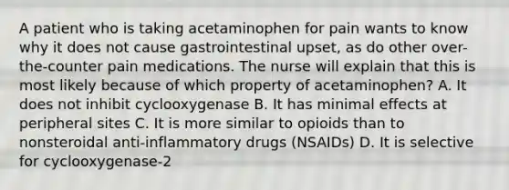 A patient who is taking acetaminophen for pain wants to know why it does not cause gastrointestinal upset, as do other over-the-counter pain medications. The nurse will explain that this is most likely because of which property of acetaminophen? A. It does not inhibit cyclooxygenase B. It has minimal effects at peripheral sites C. It is more similar to opioids than to nonsteroidal anti-inflammatory drugs (NSAIDs) D. It is selective for cyclooxygenase-2