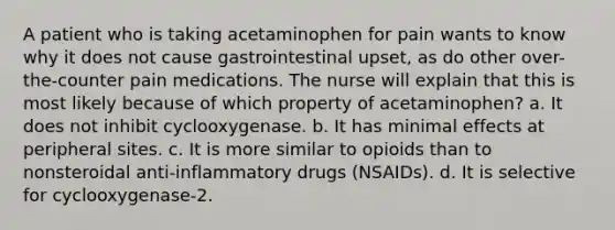 A patient who is taking acetaminophen for pain wants to know why it does not cause gastrointestinal upset, as do other over-the-counter pain medications. The nurse will explain that this is most likely because of which property of acetaminophen? a. It does not inhibit cyclooxygenase. b. It has minimal effects at peripheral sites. c. It is more similar to opioids than to nonsteroidal anti-inflammatory drugs (NSAIDs). d. It is selective for cyclooxygenase-2.