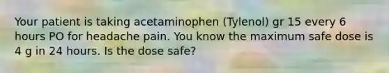 Your patient is taking acetaminophen (Tylenol) gr 15 every 6 hours PO for headache pain. You know the maximum safe dose is 4 g in 24 hours. Is the dose safe?