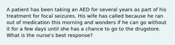 A patient has been taking an AED for several years as part of his treatment for focal seizures. His wife has called because he ran out of medication this morning and wonders if he can go without it for a few days until she has a chance to go to the drugstore. What is the nurse's best response?