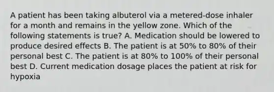 A patient has been taking albuterol via a metered-dose inhaler for a month and remains in the yellow zone. Which of the following statements is true? A. Medication should be lowered to produce desired effects B. The patient is at 50% to 80% of their personal best C. The patient is at 80% to 100% of their personal best D. Current medication dosage places the patient at risk for hypoxia