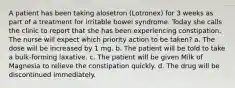 A patient has been taking alosetron (Lotronex) for 3 weeks as part of a treatment for irritable bowel syndrome. Today she calls the clinic to report that she has been experiencing constipation. The nurse will expect which priority action to be taken? a. The dose will be increased by 1 mg. b. The patient will be told to take a bulk-forming laxative. c. The patient will be given Milk of Magnesia to relieve the constipation quickly. d. The drug will be discontinued immediately.