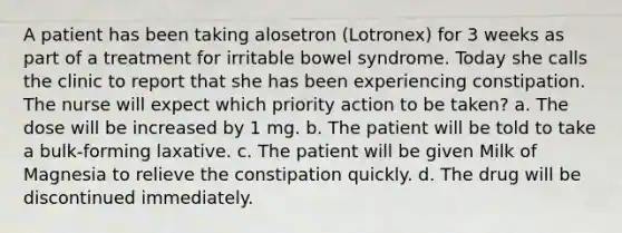 A patient has been taking alosetron (Lotronex) for 3 weeks as part of a treatment for irritable bowel syndrome. Today she calls the clinic to report that she has been experiencing constipation. The nurse will expect which priority action to be taken? a. The dose will be increased by 1 mg. b. The patient will be told to take a bulk-forming laxative. c. The patient will be given Milk of Magnesia to relieve the constipation quickly. d. The drug will be discontinued immediately.