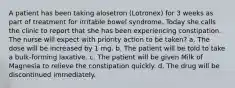 A patient has been taking alosetron (Lotronex) for 3 weeks as part of treatment for irritable bowel syndrome. Today she calls the clinic to report that she has been experiencing constipation. The nurse will expect with priority action to be taken? a. The dose will be increased by 1 mg. b. The patient will be told to take a bulk-forming laxative. c. The patient will be given Milk of Magnesia to relieve the constipation quickly. d. The drug will be discontinued immediately.