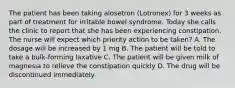 The patient has been taking alosetron (Lotronex) for 3 weeks as part of treatment for irritable bowel syndrome. Today she calls the clinic to report that she has been experiencing constipation. The nurse will expect which priority action to be taken? A. The dosage will be increased by 1 mg B. The patient will be told to take a bulk-forming laxative C. The patient will be given milk of magnesia to relieve the constipation quickly D. The drug will be discontinued immediately