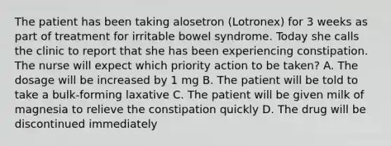 The patient has been taking alosetron (Lotronex) for 3 weeks as part of treatment for irritable bowel syndrome. Today she calls the clinic to report that she has been experiencing constipation. The nurse will expect which priority action to be taken? A. The dosage will be increased by 1 mg B. The patient will be told to take a bulk-forming laxative C. The patient will be given milk of magnesia to relieve the constipation quickly D. The drug will be discontinued immediately