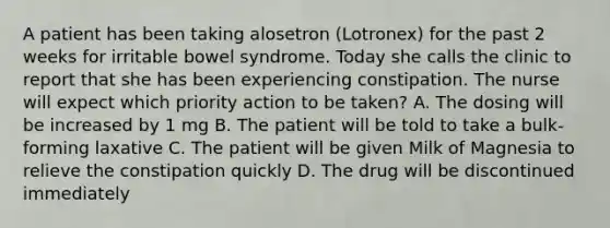 A patient has been taking alosetron (Lotronex) for the past 2 weeks for irritable bowel syndrome. Today she calls the clinic to report that she has been experiencing constipation. The nurse will expect which priority action to be taken? A. The dosing will be increased by 1 mg B. The patient will be told to take a bulk-forming laxative C. The patient will be given Milk of Magnesia to relieve the constipation quickly D. The drug will be discontinued immediately