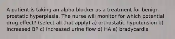 A patient is taking an alpha blocker as a treatment for benign prostatic hyperplasia. The nurse will monitor for which potential drug effect? (select all that apply) a) orthostatic hypotension b) increased BP c) increased urine flow d) HA e) bradycardia