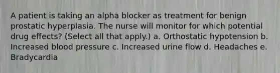 A patient is taking an alpha blocker as treatment for benign prostatic hyperplasia. The nurse will monitor for which potential drug effects? (Select all that apply.) a. Orthostatic hypotension b. Increased blood pressure c. Increased urine flow d. Headaches e. Bradycardia