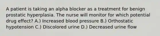 A patient is taking an alpha blocker as a treatment for benign prostatic hyperplasia. The nurse will monitor for which potential drug effect? A.) Increased blood pressure B.) Orthostatic hypotension C.) Discolored urine D.) Decreased urine flow