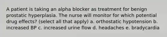 A patient is taking an alpha blocker as treatment for benign prostatic hyperplasia. The nurse will monitor for which potential drug effects? (select all that apply) a. orthostatic hypotension b. increased BP c. increased urine flow d. headaches e. bradycardia