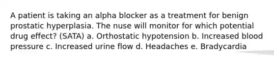 A patient is taking an alpha blocker as a treatment for benign prostatic hyperplasia. The nuse will monitor for which potential drug effect? (SATA) a. Orthostatic hypotension b. Increased blood pressure c. Increased urine flow d. Headaches e. Bradycardia