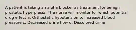 A patient is taking an alpha blocker as treatment for benign prostatic hyperplasia. The nurse will monitor for which potential drug effect a. Orthostatic hypotension b. Increased blood pressure c. Decreased urine flow d. Discolored urine