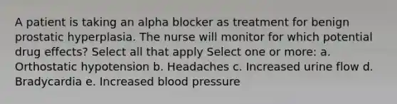 A patient is taking an alpha blocker as treatment for benign prostatic hyperplasia. The nurse will monitor for which potential drug effects? Select all that apply Select one or more: a. Orthostatic hypotension b. Headaches c. Increased urine flow d. Bradycardia e. Increased blood pressure