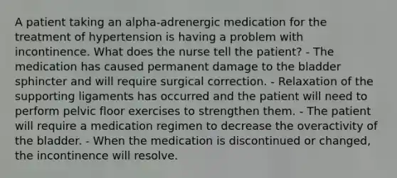 A patient taking an alpha-adrenergic medication for the treatment of hypertension is having a problem with incontinence. What does the nurse tell the patient? - The medication has caused permanent damage to the bladder sphincter and will require surgical correction. - Relaxation of the supporting ligaments has occurred and the patient will need to perform pelvic floor exercises to strengthen them. - The patient will require a medication regimen to decrease the overactivity of the bladder. - When the medication is discontinued or changed, the incontinence will resolve.