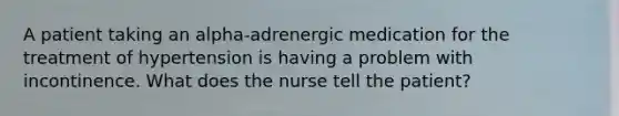 A patient taking an alpha-adrenergic medication for the treatment of hypertension is having a problem with incontinence. What does the nurse tell the patient?