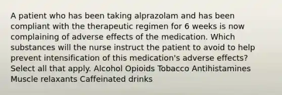 A patient who has been taking alprazolam and has been compliant with the therapeutic regimen for 6 weeks is now complaining of adverse effects of the medication. Which substances will the nurse instruct the patient to avoid to help prevent intensification of this medication's adverse effects? Select all that apply. Alcohol Opioids Tobacco Antihistamines Muscle relaxants Caffeinated drinks