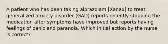 A patient who has been taking alprazolam [Xanax] to treat generalized anxiety disorder (GAD) reports recently stopping the medication after symptoms have improved but reports having feelings of panic and paranoia. Which initial action by the nurse is correct?