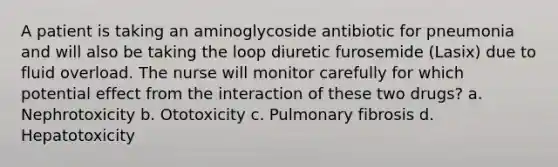 A patient is taking an aminoglycoside antibiotic for pneumonia and will also be taking the loop diuretic furosemide (Lasix) due to fluid overload. The nurse will monitor carefully for which potential effect from the interaction of these two drugs? a. Nephrotoxicity b. Ototoxicity c. Pulmonary fibrosis d. Hepatotoxicity