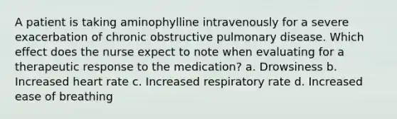 A patient is taking aminophylline intravenously for a severe exacerbation of chronic obstructive pulmonary disease. Which effect does the nurse expect to note when evaluating for a therapeutic response to the medication? a. Drowsiness b. Increased heart rate c. Increased respiratory rate d. Increased ease of breathing