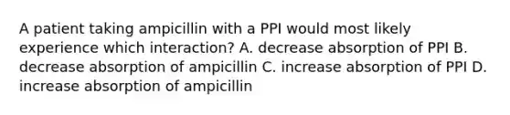 A patient taking ampicillin with a PPI would most likely experience which interaction? A. decrease absorption of PPI B. decrease absorption of ampicillin C. increase absorption of PPI D. increase absorption of ampicillin