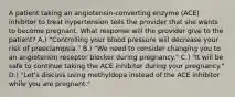 A patient taking an angiotensin-converting enzyme (ACE) inhibitor to treat hypertension tells the provider that she wants to become pregnant. What response will the provider give to the patient? A.) "Controlling your blood pressure will decrease your risk of preeclampsia." B.) "We need to consider changing you to an angiotensin receptor blocker during pregnancy." C.) "It will be safe to continue taking the ACE inhibitor during your pregnancy." D.) "Let's discuss using methyldopa instead of the ACE inhibitor while you are pregnant."