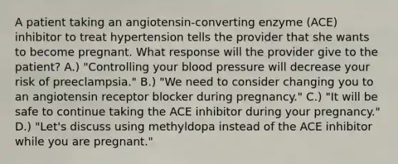 A patient taking an angiotensin-converting enzyme (ACE) inhibitor to treat hypertension tells the provider that she wants to become pregnant. What response will the provider give to the patient? A.) "Controlling your blood pressure will decrease your risk of preeclampsia." B.) "We need to consider changing you to an angiotensin receptor blocker during pregnancy." C.) "It will be safe to continue taking the ACE inhibitor during your pregnancy." D.) "Let's discuss using methyldopa instead of the ACE inhibitor while you are pregnant."