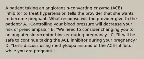 A patient taking an angiotensin-converting enzyme (ACE) inhibitor to treat hypertension tells the provider that she wants to become pregnant. What response will the provider give to the patient? A. "Controlling your blood pressure will decrease your risk of preeclampsia." B. "We need to consider changing you to an angiotensin receptor blocker during pregnancy." C. "It will be safe to continue taking the ACE inhibitor during your pregnancy." D. "Let's discuss using methyldopa instead of the ACE inhibitor while you are pregnant."