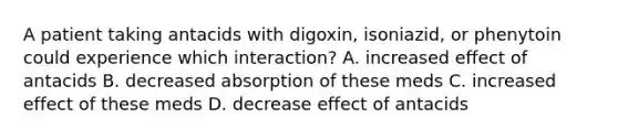 A patient taking antacids with digoxin, isoniazid, or phenytoin could experience which interaction? A. increased effect of antacids B. decreased absorption of these meds C. increased effect of these meds D. decrease effect of antacids