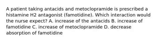 A patient taking antacids and metoclopramide is prescribed a histamine H2 antagonist (famotidine). Which interaction would the nurse expect? A. increase of the antacids B. increase of famotidine C. increase of metoclopramide D. decrease absorption of famotidine