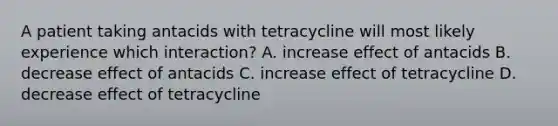 A patient taking antacids with tetracycline will most likely experience which interaction? A. increase effect of antacids B. decrease effect of antacids C. increase effect of tetracycline D. decrease effect of tetracycline