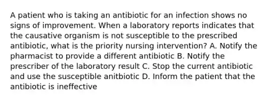 A patient who is taking an antibiotic for an infection shows no signs of improvement. When a laboratory reports indicates that the causative organism is not susceptible to the prescribed antibiotic, what is the priority nursing intervention? A. Notify the pharmacist to provide a different antibiotic B. Notify the prescriber of the laboratory result C. Stop the current antibiotic and use the susceptible anitbiotic D. Inform the patient that the antibiotic is ineffective