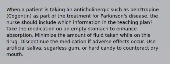 When a patient is taking an anticholinergic such as benztropine (Cogentin) as part of the treatment for Parkinson's disease, the nurse should include which information in the teaching plan? Take the medication on an empty stomach to enhance absorption. Minimize the amount of fluid taken while on this drug. Discontinue the medication if adverse effects occur. Use artificial saliva, sugarless gum, or hard candy to counteract dry mouth.