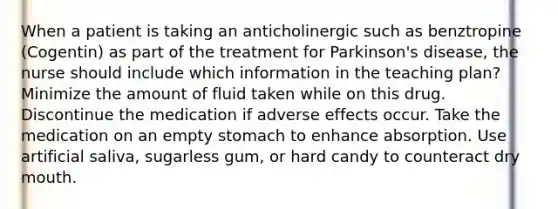 When a patient is taking an anticholinergic such as benztropine (Cogentin) as part of the treatment for Parkinson's disease, the nurse should include which information in the teaching plan? Minimize the amount of fluid taken while on this drug. Discontinue the medication if adverse effects occur. Take the medication on an empty stomach to enhance absorption. Use artificial saliva, sugarless gum, or hard candy to counteract dry mouth.