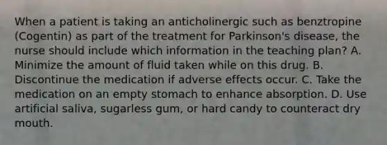 When a patient is taking an anticholinergic such as benztropine (Cogentin) as part of the treatment for Parkinson's disease, the nurse should include which information in the teaching plan? A. Minimize the amount of fluid taken while on this drug. B. Discontinue the medication if adverse effects occur. C. Take the medication on an empty stomach to enhance absorption. D. Use artificial saliva, sugarless gum, or hard candy to counteract dry mouth.