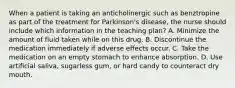 When a patient is taking an anticholinergic such as benztropine as part of the treatment for Parkinson's disease, the nurse should include which information in the teaching plan? A. Minimize the amount of fluid taken while on this drug. B. Discontinue the medication immediately if adverse effects occur. C. Take the medication on an empty stomach to enhance absorption. D. Use artificial saliva, sugarless gum, or hard candy to counteract dry mouth.