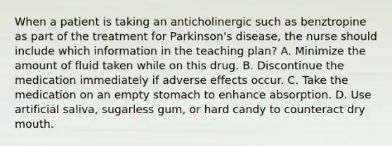 When a patient is taking an anticholinergic such as benztropine as part of the treatment for Parkinson's disease, the nurse should include which information in the teaching plan? A. Minimize the amount of fluid taken while on this drug. B. Discontinue the medication immediately if adverse effects occur. C. Take the medication on an empty stomach to enhance absorption. D. Use artificial saliva, sugarless gum, or hard candy to counteract dry mouth.