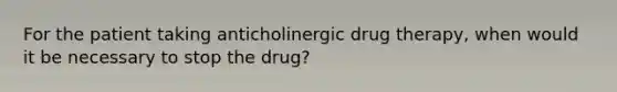 For the patient taking anticholinergic drug therapy, when would it be necessary to stop the drug?