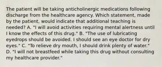 The patient will be taking anticholinergic medications following discharge from the healthcare agency. Which statement, made by the patient, would indicate that additional teaching is needed? A. "I will avoid activities requiring mental alertness until I know the effects of this drug." B. "The use of lubricating eyedrops should be avoided. I should see an eye doctor for dry eyes." C. "To relieve dry mouth, I should drink plenty of water." D. "I will not breastfeed while taking this drug without consulting my healthcare provider."