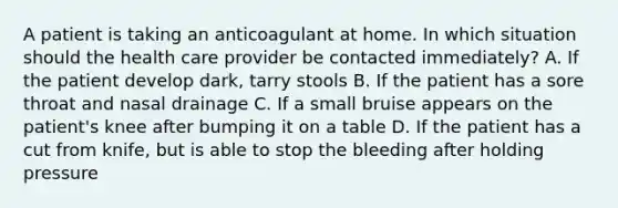 A patient is taking an anticoagulant at home. In which situation should the health care provider be contacted immediately? A. If the patient develop dark, tarry stools B. If the patient has a sore throat and nasal drainage C. If a small bruise appears on the patient's knee after bumping it on a table D. If the patient has a cut from knife, but is able to stop the bleeding after holding pressure