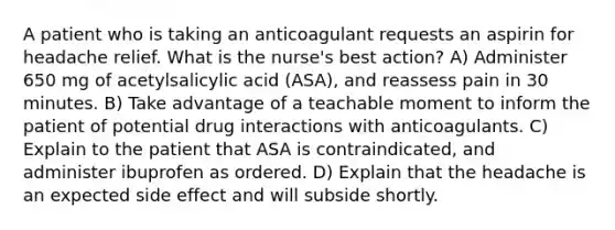 A patient who is taking an anticoagulant requests an aspirin for headache relief. What is the nurse's best action? A) Administer 650 mg of acetylsalicylic acid (ASA), and reassess pain in 30 minutes. B) Take advantage of a teachable moment to inform the patient of potential drug interactions with anticoagulants. C) Explain to the patient that ASA is contraindicated, and administer ibuprofen as ordered. D) Explain that the headache is an expected side effect and will subside shortly.