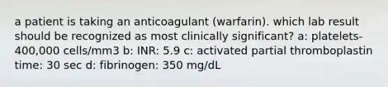 a patient is taking an anticoagulant (warfarin). which lab result should be recognized as most clinically significant? a: platelets- 400,000 cells/mm3 b: INR: 5.9 c: activated partial thromboplastin time: 30 sec d: fibrinogen: 350 mg/dL