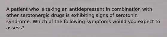 A patient who is taking an antidepressant in combination with other serotonergic drugs is exhibiting signs of serotonin syndrome. Which of the following symptoms would you expect to assess?