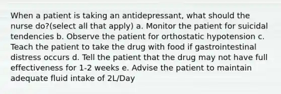 When a patient is taking an antidepressant, what should the nurse do?(select all that apply) a. Monitor the patient for suicidal tendencies b. Observe the patient for orthostatic hypotension c. Teach the patient to take the drug with food if gastrointestinal distress occurs d. Tell the patient that the drug may not have full effectiveness for 1-2 weeks e. Advise the patient to maintain adequate fluid intake of 2L/Day