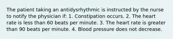 The patient taking an antidysrhythmic is instructed by the nurse to notify the physician if: 1. Constipation occurs. 2. The heart rate is less than 60 beats per minute. 3. The heart rate is greater than 90 beats per minute. 4. Blood pressure does not decrease.