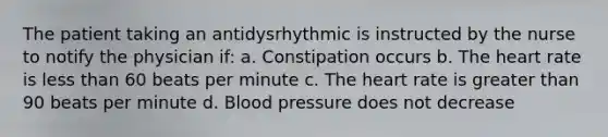 The patient taking an antidysrhythmic is instructed by the nurse to notify the physician if: a. Constipation occurs b. <a href='https://www.questionai.com/knowledge/kya8ocqc6o-the-heart' class='anchor-knowledge'>the heart</a> rate is <a href='https://www.questionai.com/knowledge/k7BtlYpAMX-less-than' class='anchor-knowledge'>less than</a> 60 beats per minute c. The heart rate is greater than 90 beats per minute d. <a href='https://www.questionai.com/knowledge/kD0HacyPBr-blood-pressure' class='anchor-knowledge'>blood pressure</a> does not decrease