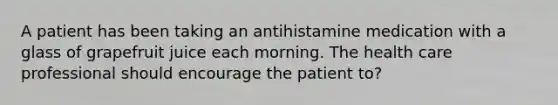 A patient has been taking an antihistamine medication with a glass of grapefruit juice each morning. The health care professional should encourage the patient to?