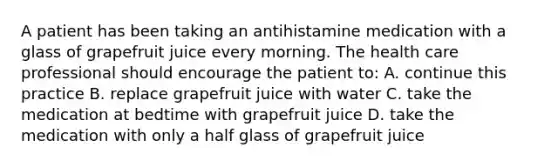 A patient has been taking an antihistamine medication with a glass of grapefruit juice every morning. The health care professional should encourage the patient to: A. continue this practice B. replace grapefruit juice with water C. take the medication at bedtime with grapefruit juice D. take the medication with only a half glass of grapefruit juice