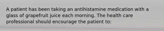 A patient has been taking an antihistamine medication with a glass of grapefruit juice each morning. The health care professional should encourage the patient to: